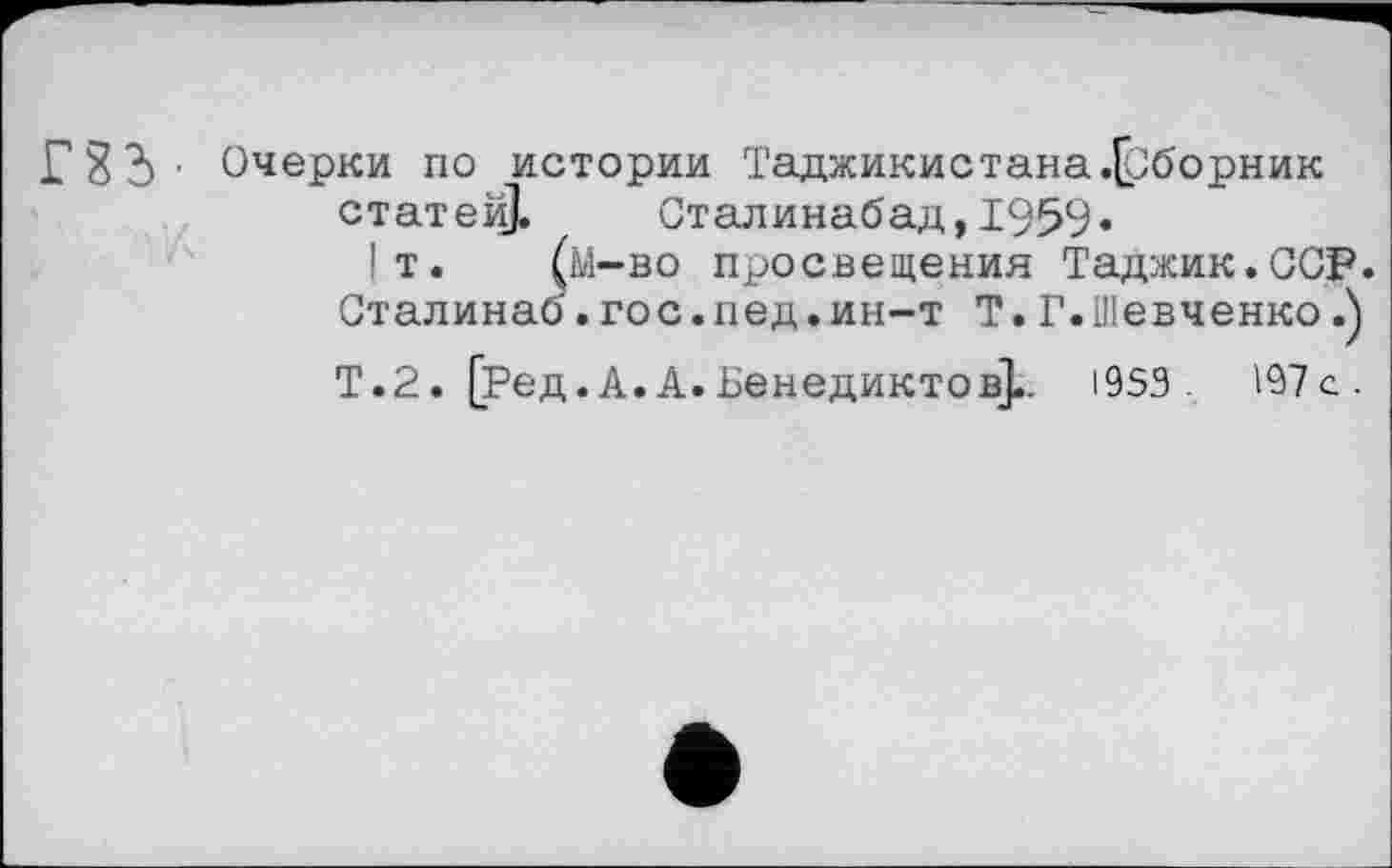 ﻿FS?)' Очерки по истории Таджикистана .{Сборник статер Сталинабад,1959«
1т. (м-во просвещения Таджик.ССР. Сталинаб. го с. пед. ин-т Т. Г. Шевченко
Т. 2. [Ред. А. А. Венедикте в],. 1953. 197с.